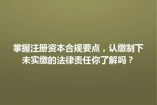 掌握注册资本合规要点,认缴制下未实缴的法律责任你了解吗? 一