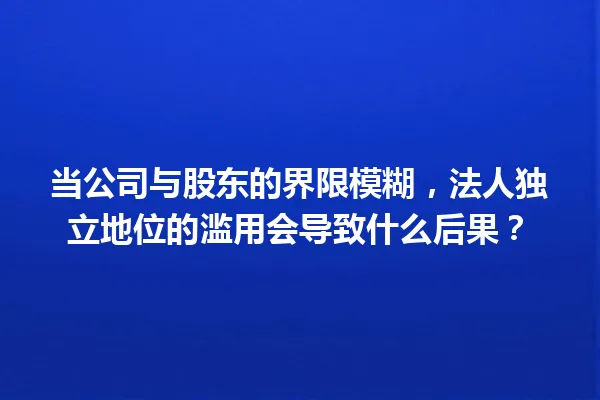 当公司与股东的界限模糊，法人独立地位的滥用会导致什么后果？ 一