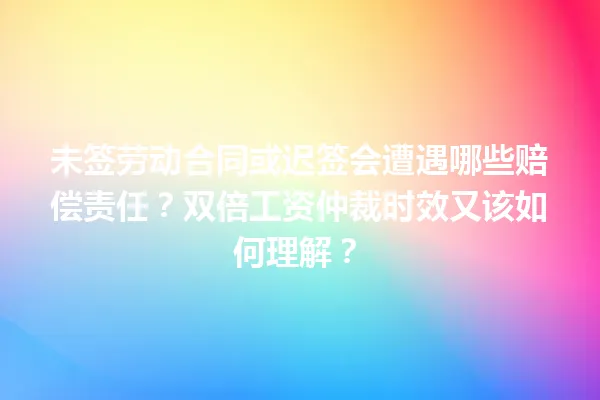 未签劳动合同或迟签会遭遇哪些赔偿责任？双倍工资仲裁时效又该如何理解？ 一