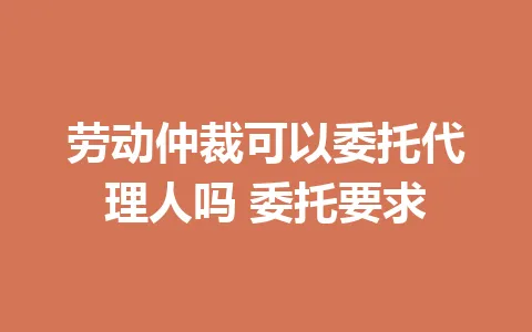 劳动仲裁可以委托代理人吗 委托要求 一