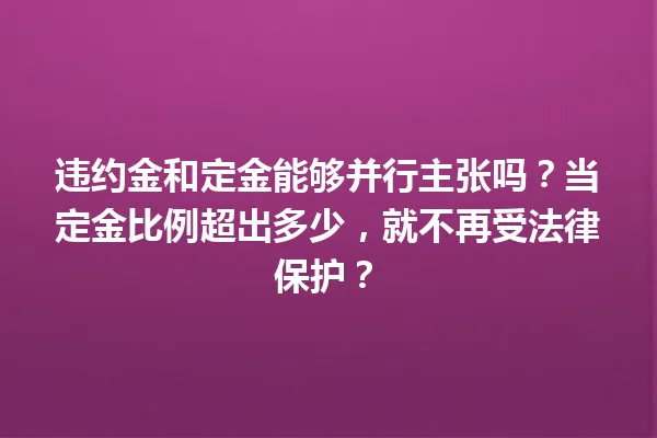 违约金和定金能够并行主张吗?当定金比例超出多少,就不再受法律保护? 一