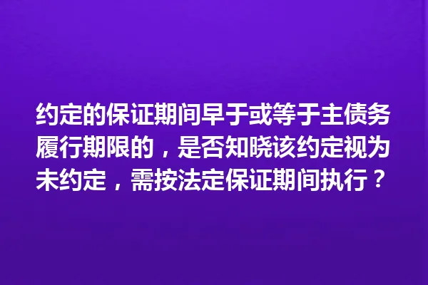 约定的保证期间早于或等于主债务履行期限的,是否知晓该约定视为未约定,需按法定保证期间执行? 一