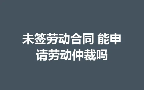 未签劳动合同 能申请劳动仲裁吗 三