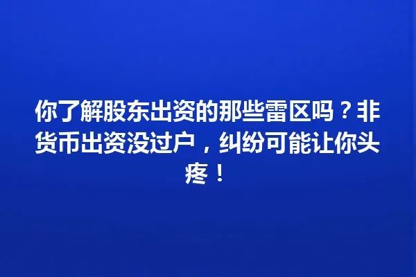 你了解股东出资的那些雷区吗？非货币出资没过户，纠纷可能让你头疼！ 一